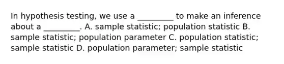 In hypothesis testing, we use a _________ to make an inference about a _________. A. sample statistic; population statistic B. sample statistic; population parameter C. population statistic; sample statistic D. population parameter; sample statistic