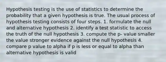 Hypothesis testing is the use of statistics to determine the probability that a given hypothesis is true. The usual process of hypothesis testing consists of four steps. 1. formulate the null and alternative hypothesis 2. identify a test statistic to access the truth of the null hypothesis 3. compute the p- value smaller the value stronger evidence against the null hypothesis 4. compare p value to alpha if p is less or equal to alpha than alternative hypothesis is valid