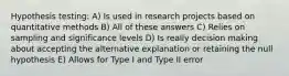 Hypothesis testing: A) Is used in research projects based on quantitative methods B) All of these answers C) Relies on sampling and significance levels D) Is really decision making about accepting the alternative explanation or retaining the null hypothesis E) Allows for Type I and Type II error