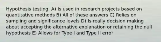 Hypothesis testing: A) Is used in research projects based on quantitative methods B) All of these answers C) Relies on sampling and significance levels D) Is really decision making about accepting the alternative explanation or retaining the null hypothesis E) Allows for Type I and Type II error