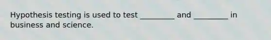 Hypothesis testing is used to test _________ and _________ in business and science.