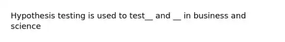 Hypothesis testing is used to test__ and __ in business and science