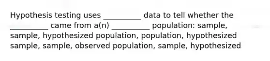 Hypothesis testing uses __________ data to tell whether the __________ came from a(n) __________ population: sample, sample, hypothesized population, population, hypothesized sample, sample, observed population, sample, hypothesized