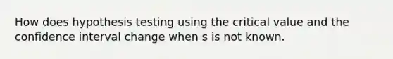 How does hypothesis testing using the critical value and the confidence interval change when s is not known.