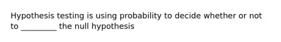 Hypothesis testing is using probability to decide whether or not to _________ the null hypothesis