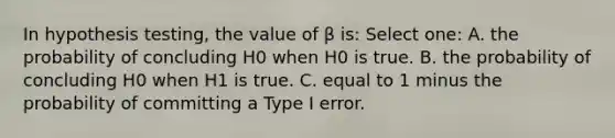 In hypothesis testing, the value of β is: Select one: A. the probability of concluding H0 when H0 is true. B. the probability of concluding H0 when H1 is true. C. equal to 1 minus the probability of committing a Type I error.