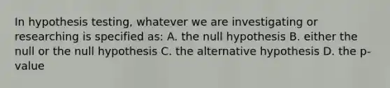 In hypothesis testing, whatever we are investigating or researching is specified as: A. the null hypothesis B. either the null or the null hypothesis C. the alternative hypothesis D. the p-value