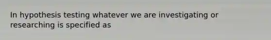In hypothesis testing whatever we are investigating or researching is specified as