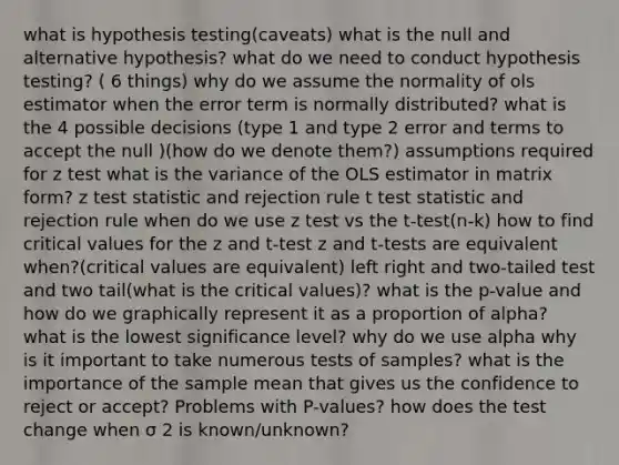 what is hypothesis testing(caveats) what is the null and alternative hypothesis? what do we need to conduct hypothesis testing? ( 6 things) why do we assume the normality of ols estimator when the error term is normally distributed? what is the 4 possible decisions (type 1 and type 2 error and terms to accept the null )(how do we denote them?) assumptions required for z test what is the variance of the OLS estimator in matrix form? z test statistic and rejection rule t test statistic and rejection rule when do we use z test vs the t-test(n-k) how to find critical values for the z and t-test z and t-tests are equivalent when?(critical values are equivalent) left right and two-tailed test and two tail(what is the critical values)? what is the p-value and how do we graphically represent it as a proportion of alpha? what is the lowest significance level? why do we use alpha why is it important to take numerous tests of samples? what is the importance of the sample mean that gives us the confidence to reject or accept? Problems with P-values? how does the test change when σ 2 is known/unknown?