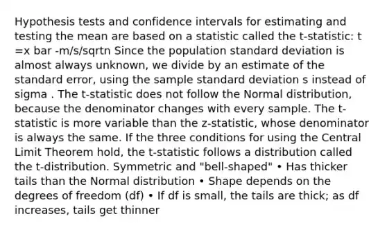 Hypothesis tests and confidence intervals for estimating and testing the mean are based on a statistic called the t-statistic: t =x bar -m/s/sqrtn Since the population standard deviation is almost always unknown, we divide by an estimate of the standard error, using the sample standard deviation s instead of sigma . The t-statistic does not follow the Normal distribution, because the denominator changes with every sample. The t-statistic is more variable than the z-statistic, whose denominator is always the same. If the three conditions for using the Central Limit Theorem hold, the t-statistic follows a distribution called the t-distribution. Symmetric and "bell-shaped" • Has thicker tails than the Normal distribution • Shape depends on the degrees of freedom (df) • If df is small, the tails are thick; as df increases, tails get thinner