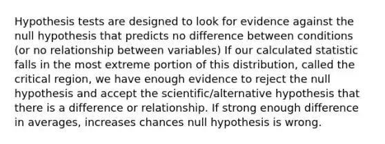 Hypothesis tests are designed to look for evidence against the null hypothesis that predicts no difference between conditions (or no relationship between variables) If our calculated statistic falls in the most extreme portion of this distribution, called the critical region, we have enough evidence to reject the null hypothesis and accept the scientific/alternative hypothesis that there is a difference or relationship. If strong enough difference in averages, increases chances null hypothesis is wrong.