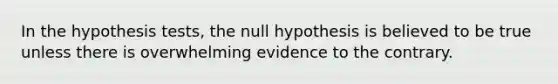 In the hypothesis tests, the null hypothesis is believed to be true unless there is overwhelming evidence to the contrary.