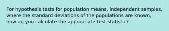 For hypothesis tests for population means, independent samples, where the standard deviations of the populations are known, how do you calculate the appropriate test statistic?