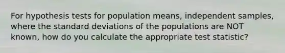 For hypothesis tests for population means, independent samples, where the standard deviations of the populations are NOT known, how do you calculate the appropriate test statistic?