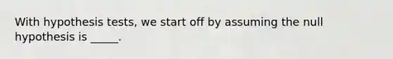 With hypothesis tests, we start off by assuming the null hypothesis is _____.