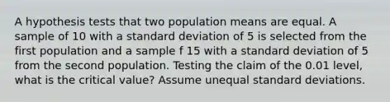 A hypothesis tests that two population means are equal. A sample of 10 with a <a href='https://www.questionai.com/knowledge/kqGUr1Cldy-standard-deviation' class='anchor-knowledge'>standard deviation</a> of 5 is selected from the first population and a sample f 15 with a standard deviation of 5 from the second population. Testing the claim of the 0.01 level, what is the critical value? Assume unequal standard deviations.