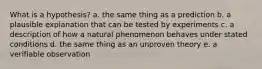 What is a hypothesis? a. the same thing as a prediction b. a plausible explanation that can be tested by experiments c. a description of how a natural phenomenon behaves under stated conditions d. the same thing as an unproven theory e. a verifiable observation