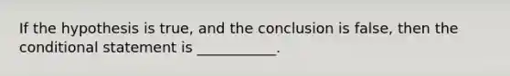 If the hypothesis is true, and the conclusion is false, then the conditional statement is ___________.