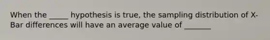 When the _____ hypothesis is true, the sampling distribution of X-Bar differences will have an average value of _______