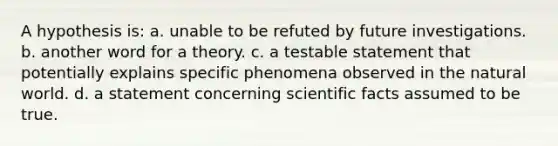 A hypothesis is: a. unable to be refuted by future investigations. b. another word for a theory. c. a testable statement that potentially explains specific phenomena observed in the natural world. d. a statement concerning scientific facts assumed to be true.