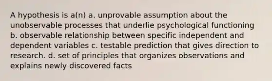 A hypothesis is a(n) a. unprovable assumption about the unobservable processes that underlie psychological functioning b. observable relationship between specific independent and dependent variables c. testable prediction that gives direction to research. d. set of principles that organizes observations and explains newly discovered facts