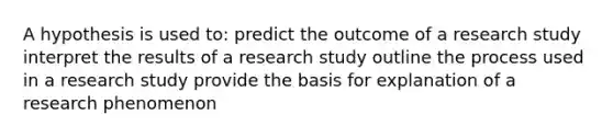 A hypothesis is used to: predict the outcome of a research study interpret the results of a research study outline the process used in a research study provide the basis for explanation of a research phenomenon