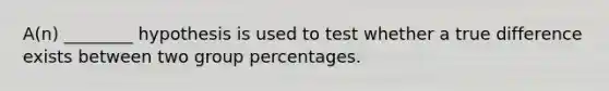 A(n) ________ hypothesis is used to test whether a true difference exists between two group percentages.