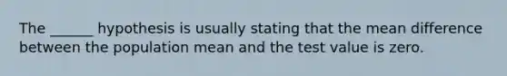 The ______ hypothesis is usually stating that the mean difference between the population mean and the test value is zero.