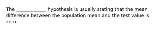 The _____________ hypothesis is usually stating that the mean difference between the population mean and the test value is zero.