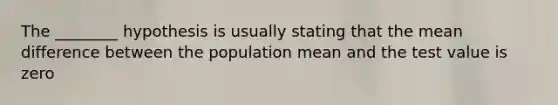 The ________ hypothesis is usually stating that the mean difference between the population mean and the test value is zero