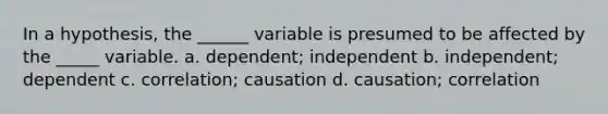 In a hypothesis, the ______ variable is presumed to be affected by the _____ variable. a. dependent; independent b. independent; dependent c. correlation; causation d. causation; correlation