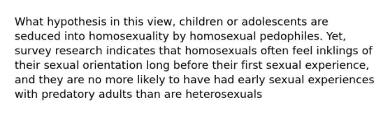 What hypothesis in this view, children or adolescents are seduced into homosexuality by homosexual pedophiles. Yet, survey research indicates that homosexuals often feel inklings of their sexual orientation long before their first sexual experience, and they are no more likely to have had early sexual experiences with predatory adults than are heterosexuals