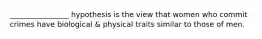 ________________ hypothesis is the view that women who commit crimes have biological & physical traits similar to those of men.