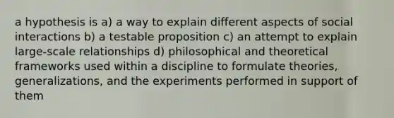 a hypothesis is a) a way to explain different aspects of social interactions b) a testable proposition c) an attempt to explain large-scale relationships d) philosophical and theoretical frameworks used within a discipline to formulate theories, generalizations, and the experiments performed in support of them