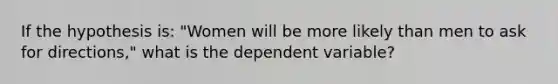 If the hypothesis is: "Women will be more likely than men to ask for directions," what is the dependent variable?