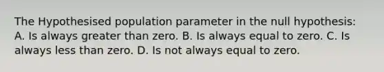 The Hypothesised population parameter in the null hypothesis: A. Is always <a href='https://www.questionai.com/knowledge/ktgHnBD4o3-greater-than' class='anchor-knowledge'>greater than</a> zero. B. Is always equal to zero. C. Is always <a href='https://www.questionai.com/knowledge/k7BtlYpAMX-less-than' class='anchor-knowledge'>less than</a> zero. D. Is not always equal to zero.