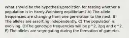 What should be the hypothesis/prediction for testing whether a population is in Hardy-Weinberg equilibrium? A) The allele frequencies are changing from one generation to the next. B) The alleles are assorting independently. C) The population is evolving. D)The genotype frequencies will be p^2, 2pq and q^2. E) The alleles are segregating during the formation of gametes.