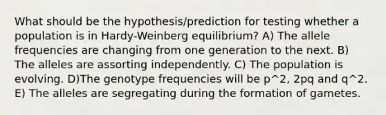 What should be the hypothesis/prediction for testing whether a population is in Hardy-Weinberg equilibrium? A) The allele frequencies are changing from one generation to the next. B) The alleles are assorting independently. C) The population is evolving. D)The genotype frequencies will be p^2, 2pq and q^2. E) The alleles are segregating during the formation of gametes.