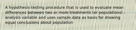 A hypothesis-testing procedure that is used to evaluate mean differences between two or more treatments (or populations) - analysis variable and uses sample data as basis for drawing equal conclusions about population