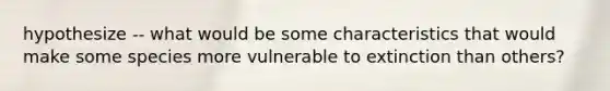 hypothesize -- what would be some characteristics that would make some species more vulnerable to extinction than others?