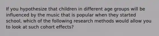 If you hypothesize that children in different age groups will be influenced by the music that is popular when they started school, which of the following research methods would allow you to look at such cohort effects?