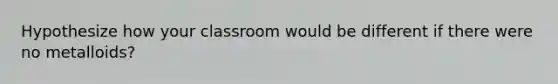 Hypothesize how your classroom would be different if there were no metalloids?