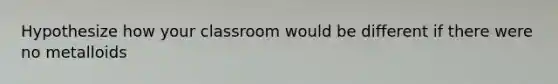 Hypothesize how your classroom would be different if there were no metalloids