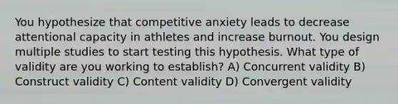 You hypothesize that competitive anxiety leads to decrease attentional capacity in athletes and increase burnout. You design multiple studies to start testing this hypothesis. What type of validity are you working to establish? A) Concurrent validity B) Construct validity C) Content validity D) Convergent validity