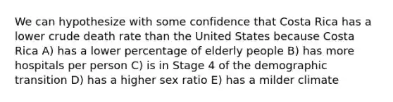 We can hypothesize with some confidence that Costa Rica has a lower crude death rate than the United States because Costa Rica A) has a lower percentage of elderly people B) has more hospitals per person C) is in Stage 4 of the demographic transition D) has a higher sex ratio E) has a milder climate