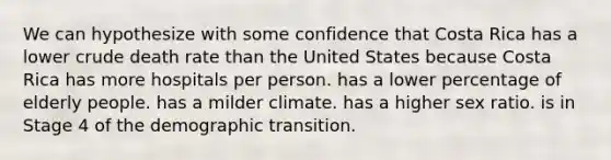 We can hypothesize with some confidence that Costa Rica has a lower crude death rate than the United States because Costa Rica has more hospitals per person. has a lower percentage of elderly people. has a milder climate. has a higher sex ratio. is in Stage 4 of the demographic transition.