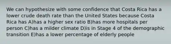 We can hypothesize with some confidence that Costa Rica has a lower crude death rate than the United States because Costa Rica has A)has a higher sex ratio B)has more hospitals per person C)has a milder climate D)is in Stage 4 of the demographic transition E)has a lower percentage of elderly people