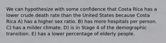 We can hypothesize with some confidence that Costa Rica has a lower crude death rate than the United States because Costa Rica A) has a higher sex ratio. B) has more hospitals per person. C) has a milder climate. D) is in Stage 4 of the demographic transition. E) has a lower percentage of elderly people.