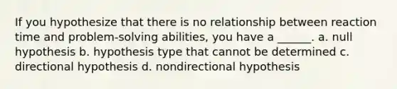 If you hypothesize that there is no relationship between reaction time and problem-solving abilities, you have a ______. a. null hypothesis b. hypothesis type that cannot be determined c. directional hypothesis d. nondirectional hypothesis