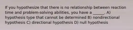 If you hypothesize that there is no relationship between reaction time and problem-solving abilities, you have a ______. A) hypothesis type that cannot be determined B) nondirectional hypothesis C) directional hypothesis D) null hypothesis